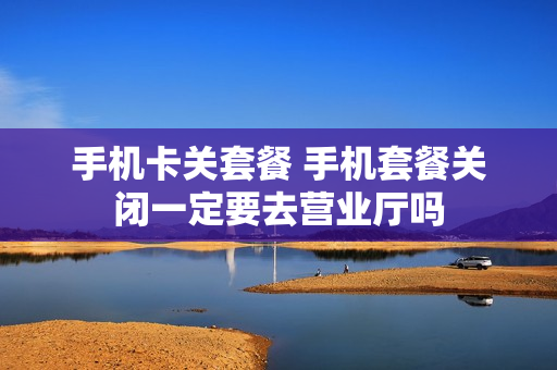 手机卡关套餐 手机套餐关闭一定要去营业厅吗
