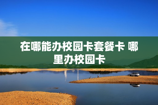 在哪能办校园卡套餐卡 哪里办校园卡