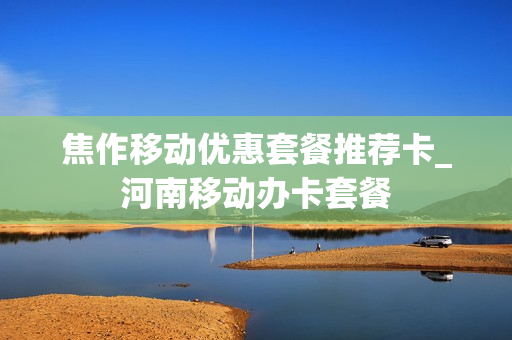 焦作移动优惠套餐推荐卡_河南移动办卡套餐