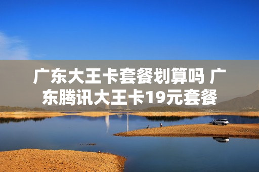 广东大王卡套餐划算吗 广东腾讯大王卡19元套餐