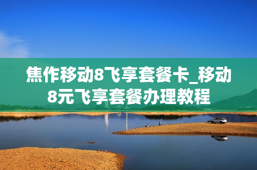 焦作移动8飞享套餐卡_移动8元飞享套餐办理教程