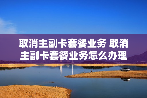 取消主副卡套餐业务 取消主副卡套餐业务怎么办理