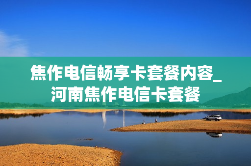 焦作电信畅享卡套餐内容_河南焦作电信卡套餐