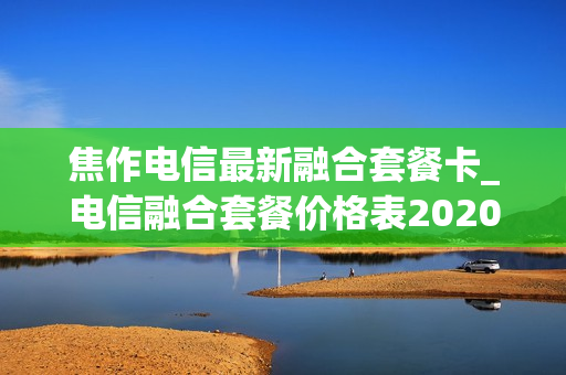 焦作电信最新融合套餐卡_电信融合套餐价格表2020