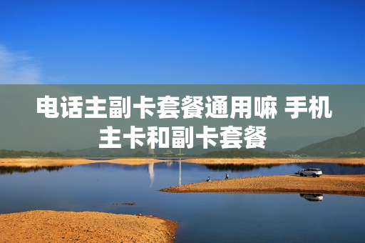 电话主副卡套餐通用嘛 手机主卡和副卡套餐