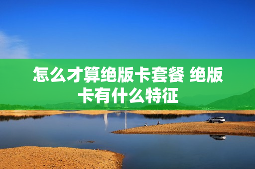 怎么才算绝版卡套餐 绝版卡有什么特征