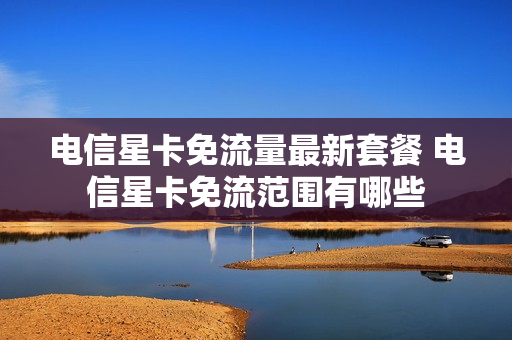 电信星卡免流量最新套餐 电信星卡免流范围有哪些