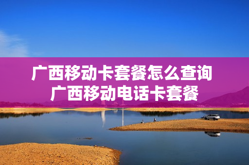 广西移动卡套餐怎么查询 广西移动电话卡套餐