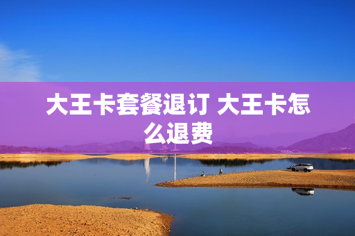 大王卡套餐退订 大王卡怎么退费