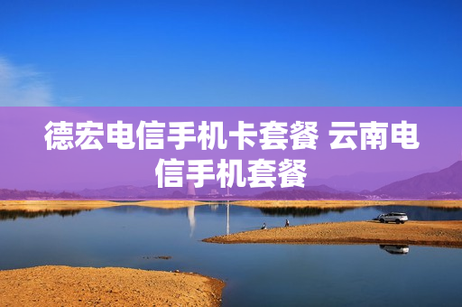 德宏电信手机卡套餐 云南电信手机套餐