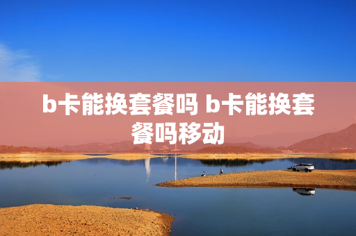 b卡能换套餐吗 b卡能换套餐吗移动