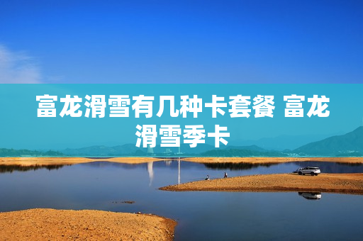 富龙滑雪有几种卡套餐 富龙滑雪季卡