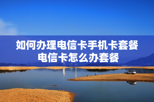 如何办理电信卡手机卡套餐 电信卡怎么办套餐