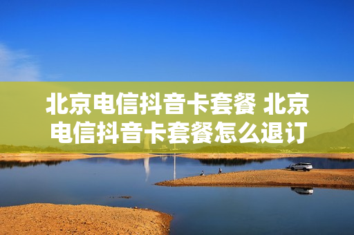 北京电信抖音卡套餐 北京电信抖音卡套餐怎么退订