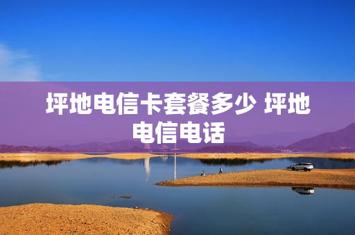 坪地电信卡套餐多少 坪地电信电话