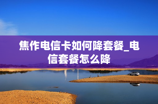 焦作电信卡如何降套餐_电信套餐怎么降