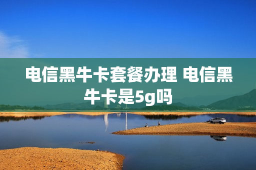 电信黑牛卡套餐办理 电信黑牛卡是5g吗