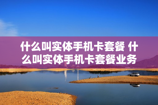 什么叫实体手机卡套餐 什么叫实体手机卡套餐业务
