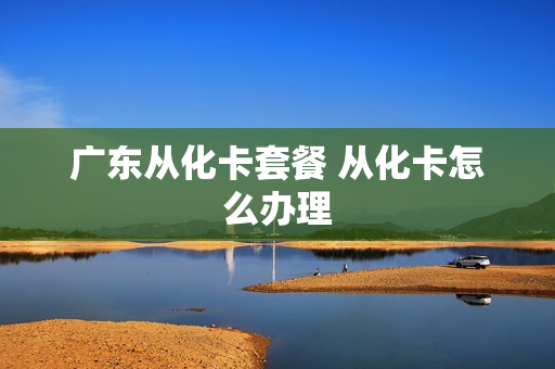 广东从化卡套餐 从化卡怎么办理