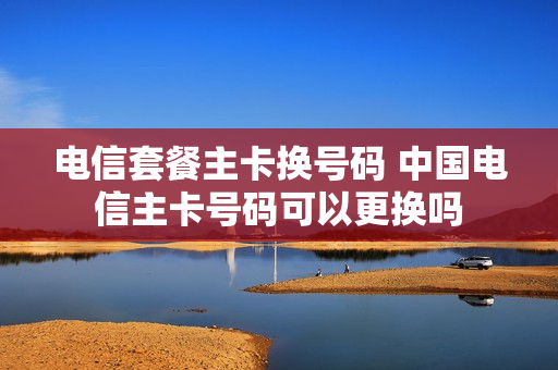 电信套餐主卡换号码 中国电信主卡号码可以更换吗