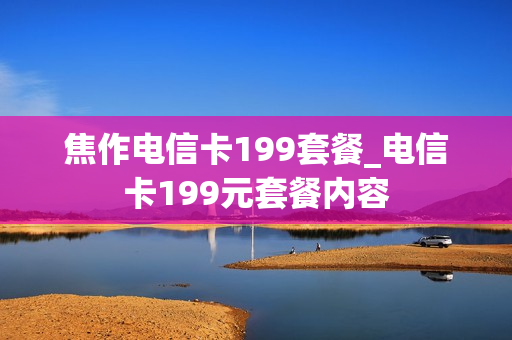 焦作电信卡199套餐_电信卡199元套餐内容