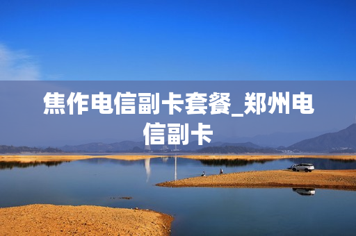焦作电信副卡套餐_郑州电信副卡