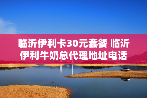 临沂伊利卡30元套餐 临沂伊利牛奶总代理地址电话