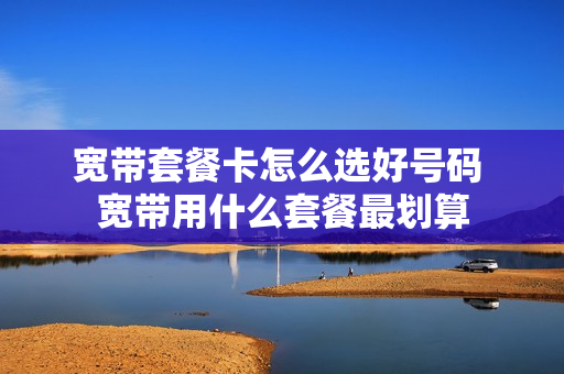 宽带套餐卡怎么选好号码 宽带用什么套餐最划算