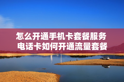 怎么开通手机卡套餐服务 电话卡如何开通流量套餐