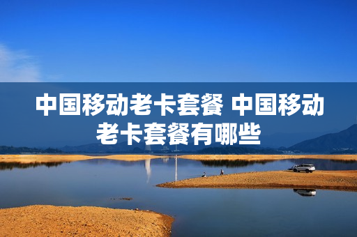 中国移动老卡套餐 中国移动老卡套餐有哪些