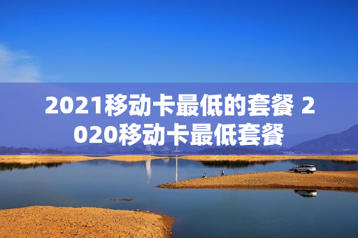 2021移动卡最低的套餐 2020移动卡最低套餐