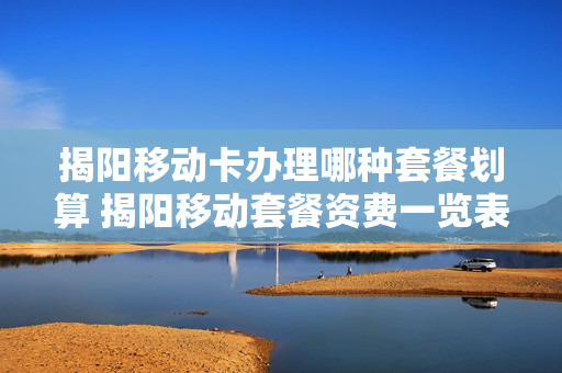 揭阳移动卡办理哪种套餐划算 揭阳移动套餐资费一览表2019