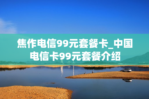 焦作电信99元套餐卡_中国电信卡99元套餐介绍