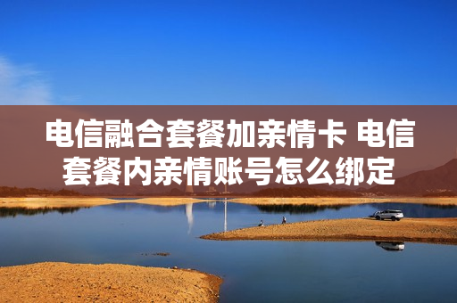 电信融合套餐加亲情卡 电信套餐内亲情账号怎么绑定