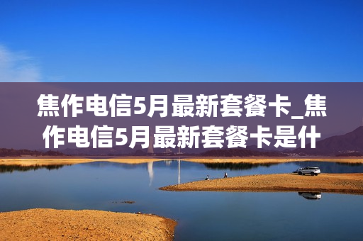 焦作电信5月最新套餐卡_焦作电信5月最新套餐卡是什么