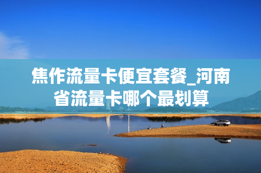 焦作流量卡便宜套餐_河南省流量卡哪个最划算