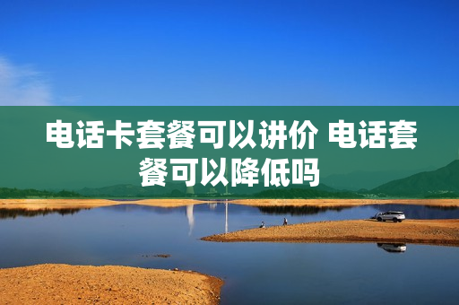 电话卡套餐可以讲价 电话套餐可以降低吗