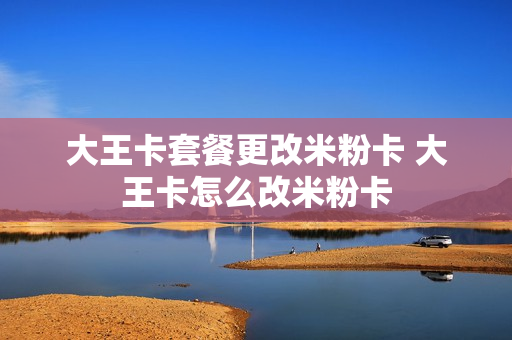 大王卡套餐更改米粉卡 大王卡怎么改米粉卡