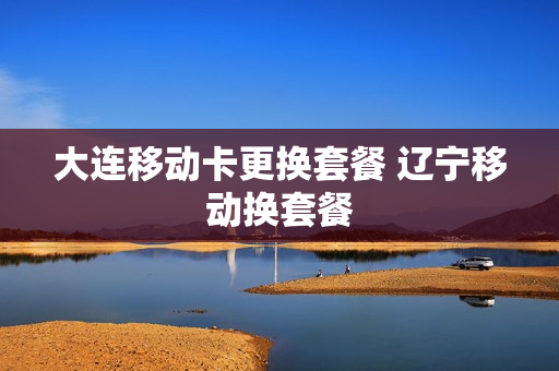 大连移动卡更换套餐 辽宁移动换套餐