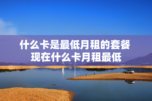 什么卡是最低月租的套餐 现在什么卡月租最低
