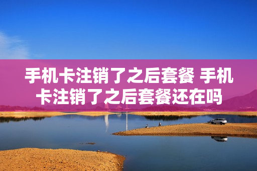 手机卡注销了之后套餐 手机卡注销了之后套餐还在吗