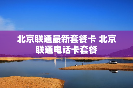 北京联通最新套餐卡 北京联通电话卡套餐