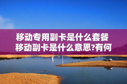 移动专用副卡是什么套餐 移动副卡是什么意思?有何用途?