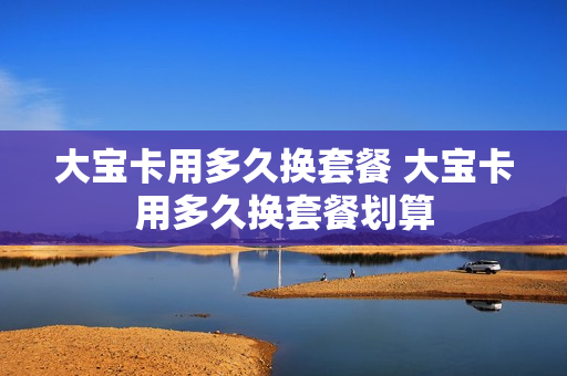大宝卡用多久换套餐 大宝卡用多久换套餐划算