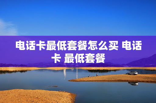 电话卡最低套餐怎么买 电话卡 最低套餐