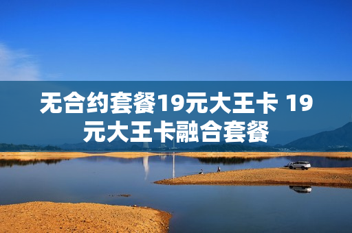 无合约套餐19元大王卡 19元大王卡融合套餐