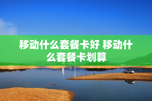移动什么套餐卡好 移动什么套餐卡划算