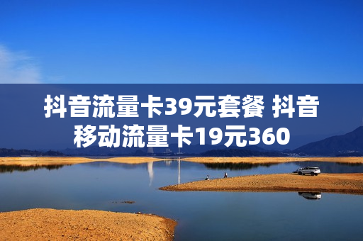 抖音流量卡39元套餐 抖音移动流量卡19元360