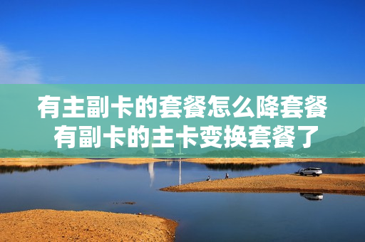 有主副卡的套餐怎么降套餐 有副卡的主卡变换套餐了