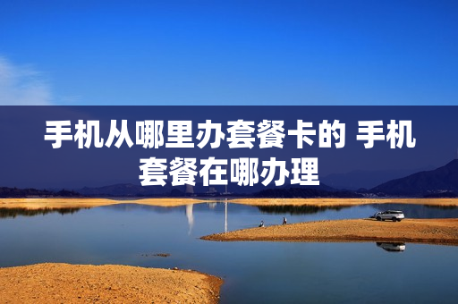 手机从哪里办套餐卡的 手机套餐在哪办理